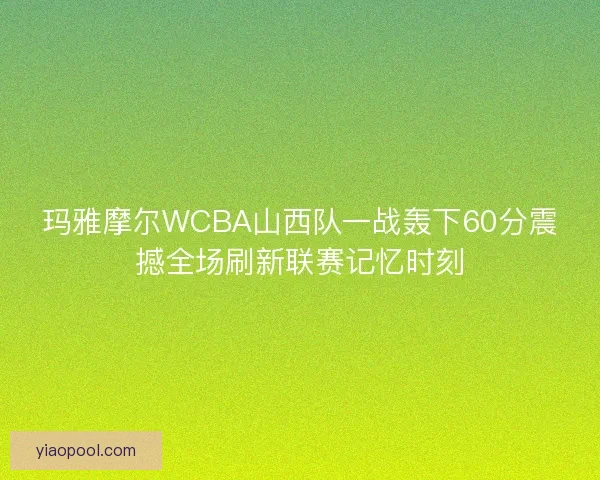 玛雅摩尔WCBA山西队一战轰下60分震撼全场刷新联赛记忆时刻
