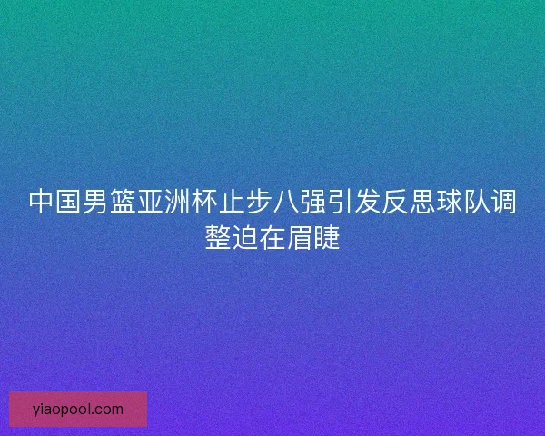 中国男篮亚洲杯止步八强引发反思球队调整迫在眉睫