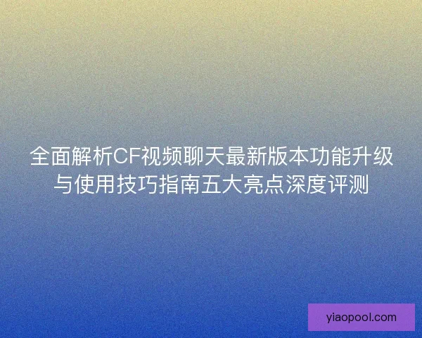 全面解析CF视频聊天最新版本功能升级与使用技巧指南五大亮点深度评测