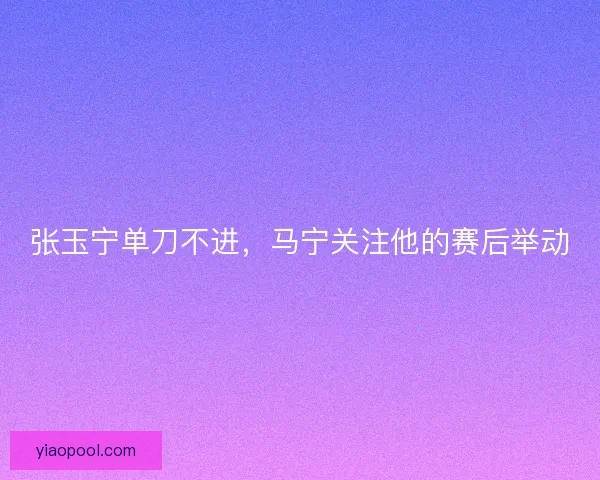 张玉宁单刀不进，马宁关注他的赛后举动